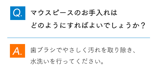 Q.マウスピースのお手入れはどのようにすればよいでしょうか？ A.歯ブラシでやさしく汚れを取り除き、水洗いを行ってください。