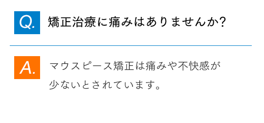 Q.矯正治療に痛みはありませんか？ A.マウスピース矯正は痛みや不快感が少ないとされています。