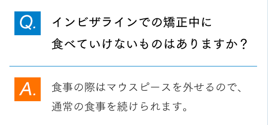 Q.インビザラインでの矯正中に食べていけないものはありますか？ A.食事の際はマウスピースを外せるので、通常の食事を続けられます。
