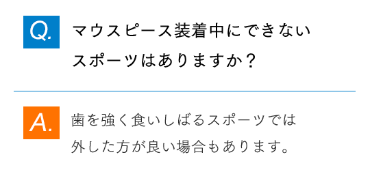 Q.マウスピース装着中にできないスポーツはありますか？ A.歯を強く食いしばるスポーツでは外した方が良い場合もあります。