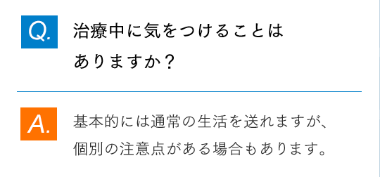 Q.治療中に気をつけることはありますか？ A.基本的には通常の生活を送れますが、個別の注意点がある場合もあります。