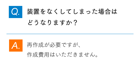 Q.装置をなくしてしまった場合はどうなりますか？ A.再作成が必要ですが、作成費用はいただきません。