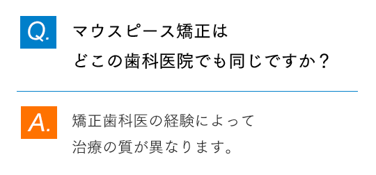 Q.マウスピース矯正はどこの歯科医院でも同じですか？ A.矯正歯科医の経験によって治療の質が異なります。