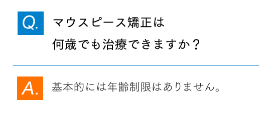 Q.マウスピース矯正は何歳でも治療できますか？ A.基本的には年齢制限はありません。