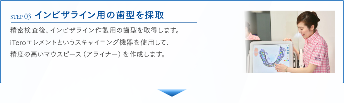 STEP03 インビザライン用の歯型を採取 精密検査後、インビザライン作製用の歯型を取得します。iTeroエレメントというスキャイニング機器を使用して、精度の高いマウスピース（アライナー）を作成します。
