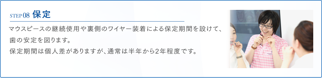 STEP08 保定 マウスピースの継続使用や裏側のワイヤー装着による保定期間を設けて、歯の安定を図ります。保定期間は個人差がありますが、通常は半年から2年程度です。