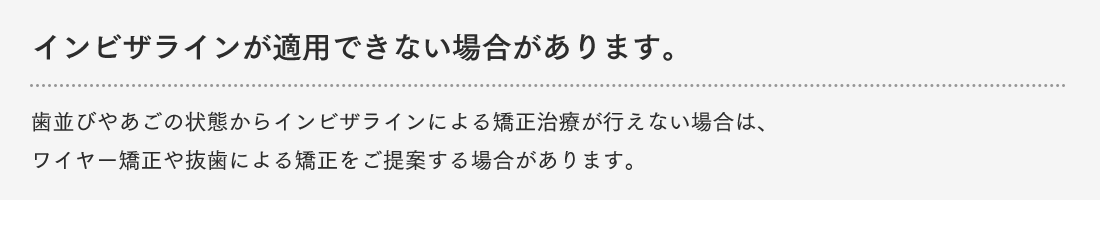 インビザラインが適用できない場合があります。歯並びやあごの状態からインビザラインによる矯正治療が行えない場合は、ワイヤー矯正や抜歯による矯正をご提案する場合があります。