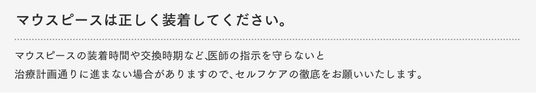 マウスピースは正しく装着してください。マウスピースの装着時間や交換時期など、医師の指示を守らないと治療計画通りに進まない場合がありますので、セルフケアの徹底をお願いいたします。