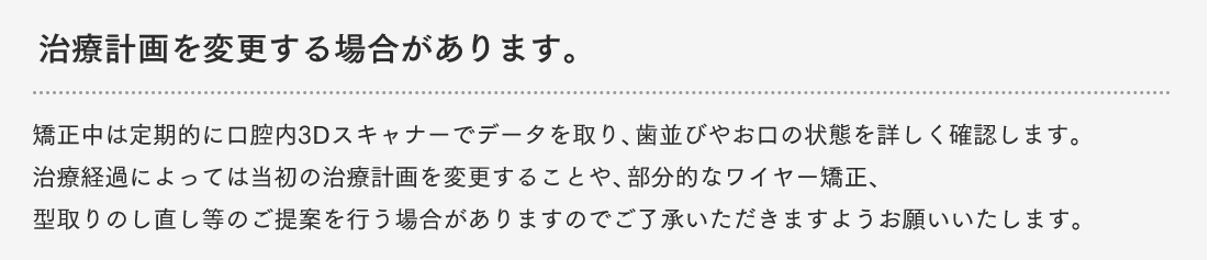 治療計画を変更する場合があります。矯正中は定期的に口腔内3Dスキャナーでデータを取り、歯並びやお口の状態を詳しく確認します。治療経過によっては当初の治療計画を変更することや、部分的なワイヤー矯正、型取りのし直し等のご提案を行う場合がありますのでご了承いただきますようお願いいたします。