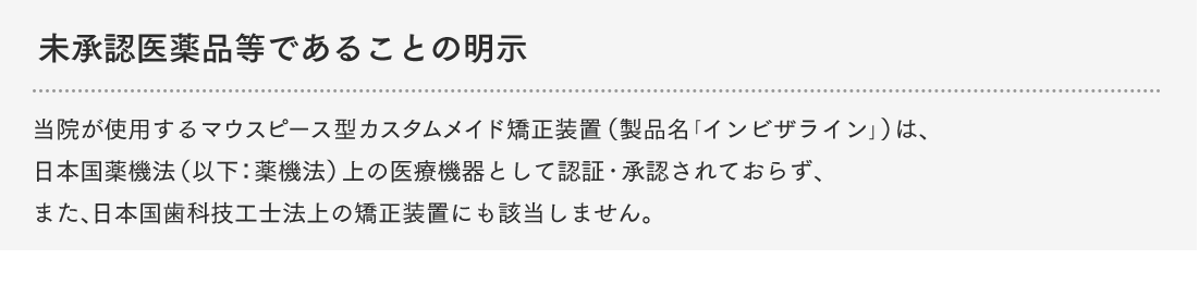 未承認医薬品等であることの明示 当院が使用するマウスピース型カスタムメイド矯正装置（製品名「インビザライン」）は、日本国薬機法（以下：薬機法）上の医療機器として認証・承認されておらず、また、日本国歯科技工士法上の矯正装置にも該当しません。