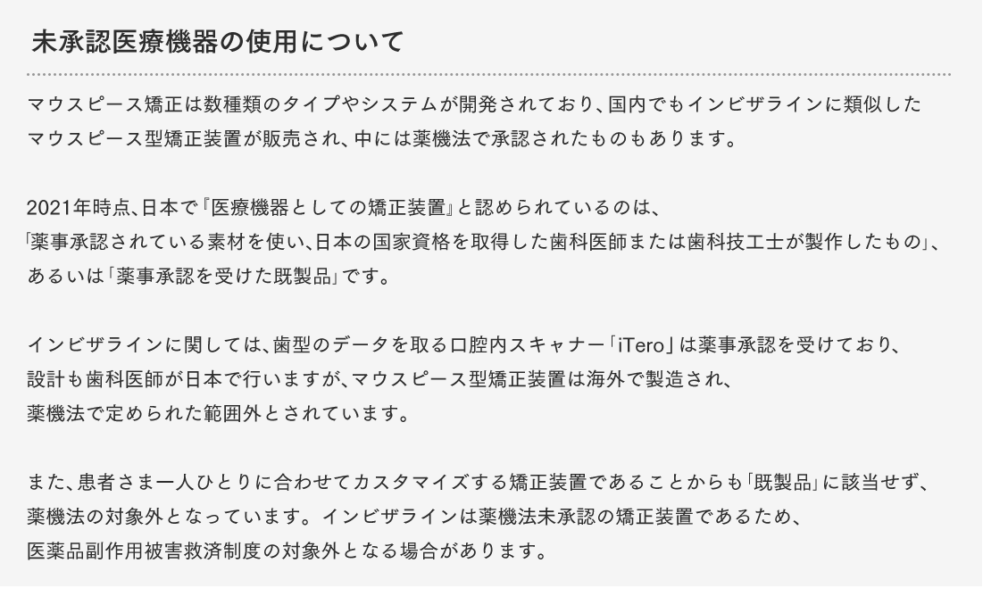 未承認医療機器の使用について マウスピース矯正は数種類のタイプやシステムが開発されており、国内でもインビザラインに類似したマウスピース型矯正装置が販売され、中には薬機法で承認されたものもあります。2021年時点、日本で『医療機器としての矯正装置』と認められているのは、「薬事承認されている素材を使い、日本の国家資格を取得した歯科医師または歯科技工士が製作したもの」、あるいは「薬事承認を受けた既製品」です。インビザラインに関しては、歯型のデータを取る口腔内スキャナー「iTero」は薬事承認を受けており、設計も歯科医師が日本で行いますが、マウスピース型矯正装置は海外で製造され、薬機法で定められた範囲外とされています。また、患者さま一人ひとりに合わせてカスタマイズする矯正装置であることからも「既製品」に該当せず、薬機法の対象外となっています。インビザラインは薬機法未承認の矯正装置であるため、医薬品副作用被害救済制度の対象外となる場合があります。