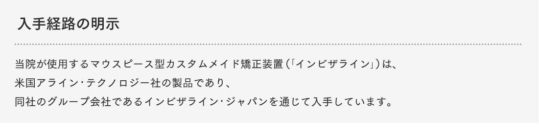 入手経路の明示 当院が使用するマウスピース型カスタムメイド矯正装置（「インビザライン」）は、米国アライン・テクノロジー社の製品であり、同社のグループ会社であるインビザライン・ジャパンを通じて入手しています。