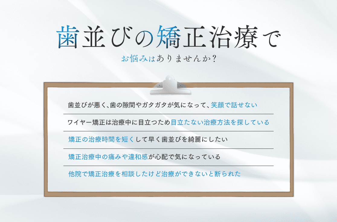 歯並びの矯正治療でお悩みはありませんか？・歯並びが悪く、歯の隙間やガタガタが気になって、笑顔で話せない・ワイヤー矯正は治療中に目立つため目立たない治療方法を探している・矯正の治療時間を短くして早く歯並びを綺麗にしたい・矯正治療中の痛みや違和感が心配で気になっている・他院で矯正治療を相談したけど治療ができないと断られた
