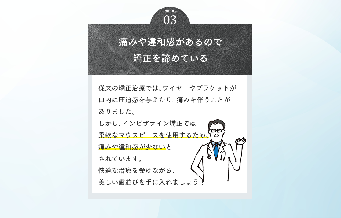 03 痛みや違和感があるので矯正を諦めている 従来の矯正治療では、ワイヤーやブラケットが口内に圧迫感を与えたり、痛みを伴うことがありました。しかし、インビザライン矯正では柔軟なマウスピースを使用するため、痛みや違和感が少ないとされています。快適な治療を受けながら、美しい歯並びを手に入れましょう！