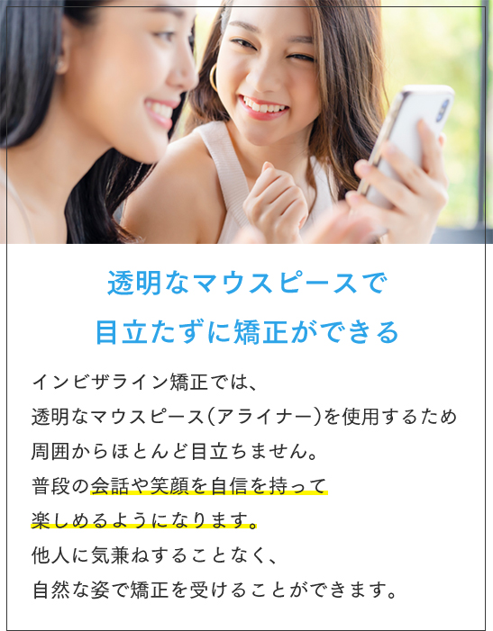 透明なマウスピースで目立たずに矯正ができる インビザライン矯正では、透明なマウスピース（アライナー）を使用するため周囲からほとんど目立ちません。普段の会話や笑顔を自信を持って楽しめるようになります。他人に気兼ねすることなく、自然な姿で矯正を受けることができます。