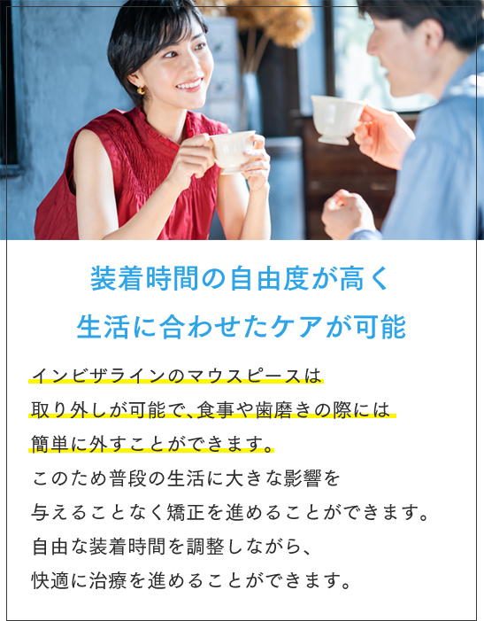 装着時間の自由度が高く生活に合わせたケアが可能 インビザラインのマウスピースは取り外しが可能で、食事や歯磨きの際には簡単に外すことができます。このため普段の生活に大きな影響を与えることなく矯正を進めることができます。自由な装着時間を調整しながら、快適に治療を進めることができます。