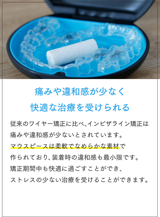 痛みや違和感が少なく快適な治療を受けられる 従来のワイヤー矯正に比べ、インビザライン矯正は痛みや違和感が少ないとされています。マウスピースは柔軟でなめらかな素材で作られており、装着時の違和感も最小限です。矯正期間中も快適に過ごすことができ、ストレスの少ない治療を受けることができます。