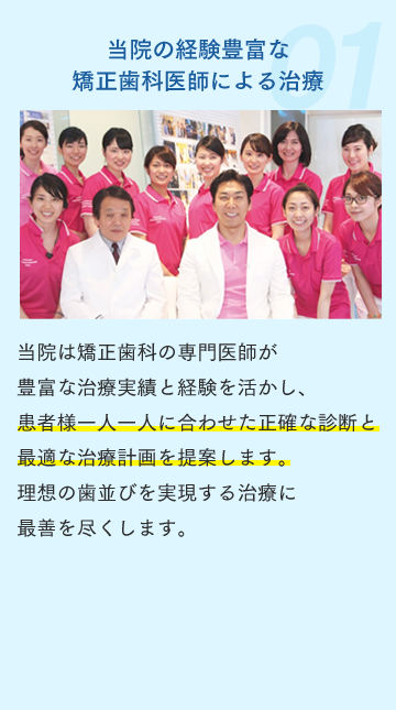 当院の経験豊富な矯正歯科医師による治療 当院は矯正歯科の専門医師が豊富な治療実績と経験を活かし、患者様一人一人に合わせた正確な診断と最適な治療計画を提案します。理想の歯並びを実現する治療に最善を尽くします。