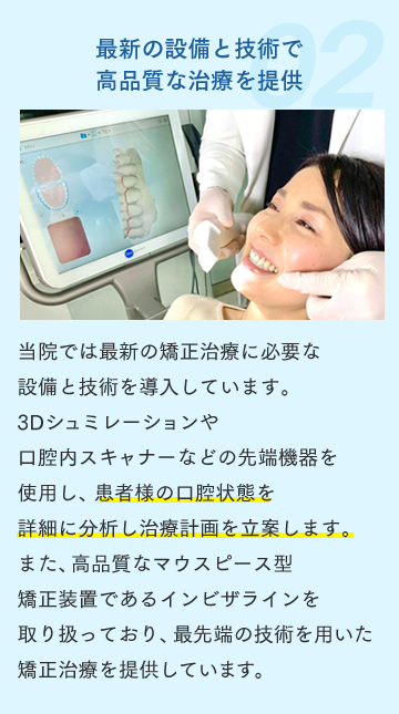 最新の設備と技術で高品質な治療を提供 当院では最新の矯正治療に必要な設備と技術を導入しています。3Dシュミレーションや口腔内スキャナーなどの先端機器を使用し、患者様の口腔状態を詳細に分析し治療計画を立案します。また、高品質なマウスピース型矯正装置であるインビザラインを取り扱っており、最先端の技術を用いた矯正治療を提供しています。