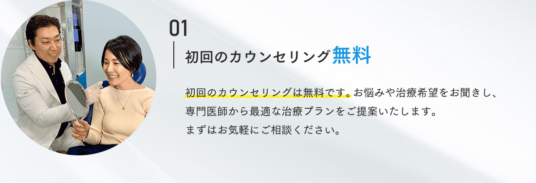 01 初回のカウンセリング無料 初回のカウンセリングは無料です。お悩みや治療希望をお聞きし、専門医師から最適な治療プランをご提案いたします。まずはお気軽にご相談ください。