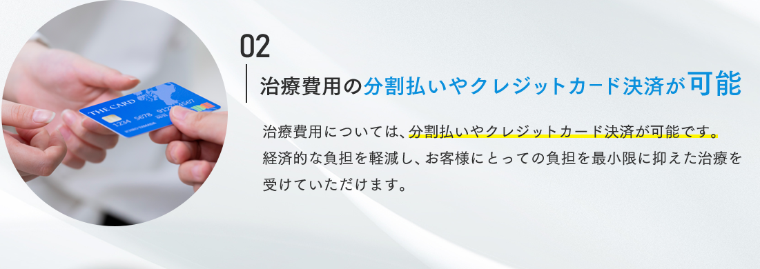 02 治療費用の分割払いやクレジットカード決済が可能 治療費用については、分割払いやクレジットカード決済が可能です。経済的な負担を軽減し、お客様にとっての負担を最小限に抑えた治療を受けていただけます。