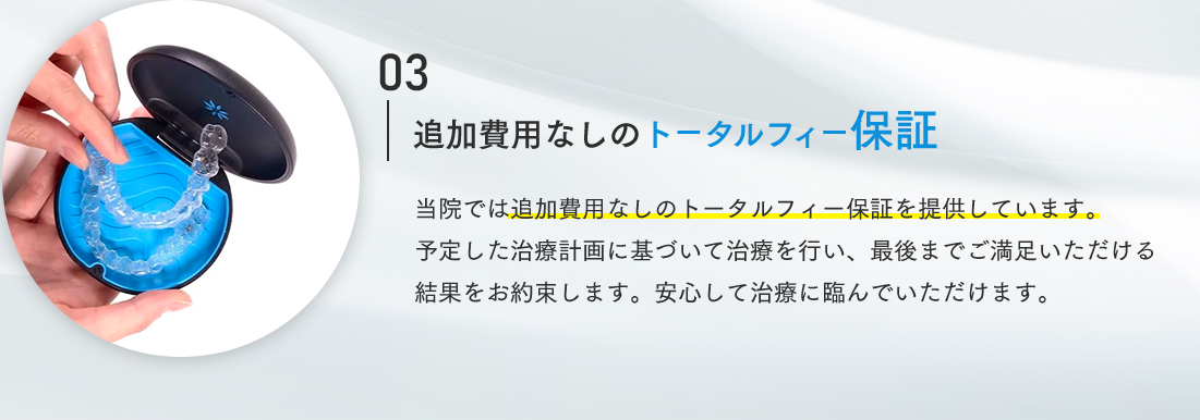 03 追加費用なしのトータルフィー保証 当院では追加費用なしのトータルフィー保証を提供しています。予定した治療計画に基づいて治療を行い、最後までご満足いただける結果をお約束します。安心して治療に臨んでいただけます。