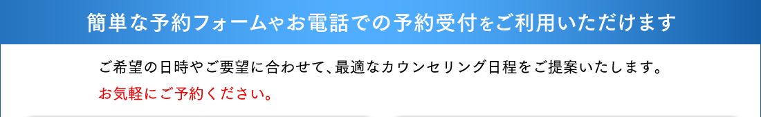 簡単な予約フォームやお電話での予約受付をご利用いただけます。ご希望の日時やご要望に合わせて、最適なカウンセリング日程をご提案いたします。
お気軽にご予約ください。