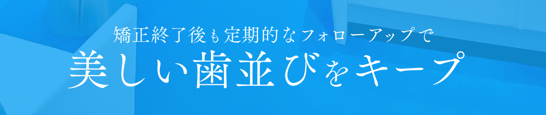 矯正終了後も定期的なフォローアップで美しい歯並びをキープ