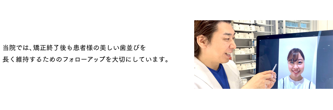 当院では、矯正終了後も患者様の美しい歯並びを長く維持するためのフォローアップを大切にしています。