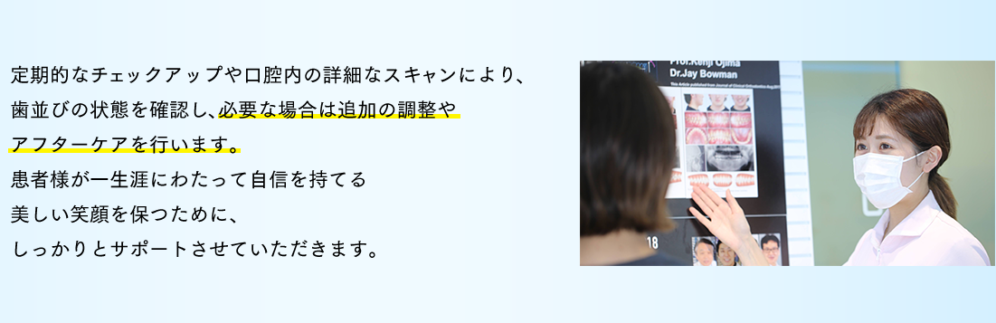 定期的なチェックアップや口腔内の詳細なスキャンにより、歯並びの状態を確認し、必要な場合は追加の調整やアフターケアを行います。患者様が一生涯にわたって自信を持てる美しい笑顔を保つために、しっかりとサポートさせていただきます。