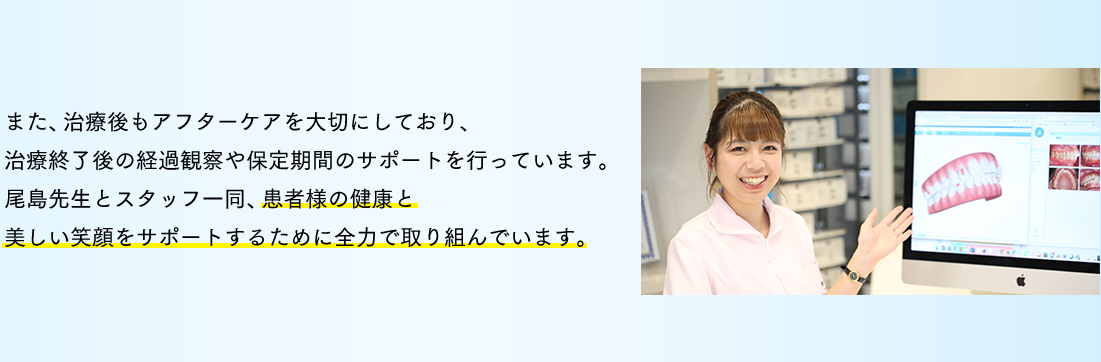 また、治療後もアフターケアを大切にしており、治療終了後の経過観察や保定期間のサポートを行っています。尾島先生とスタッフ一同、患者様の健康と美しい笑顔をサポートするために全力で取り組んでいます。