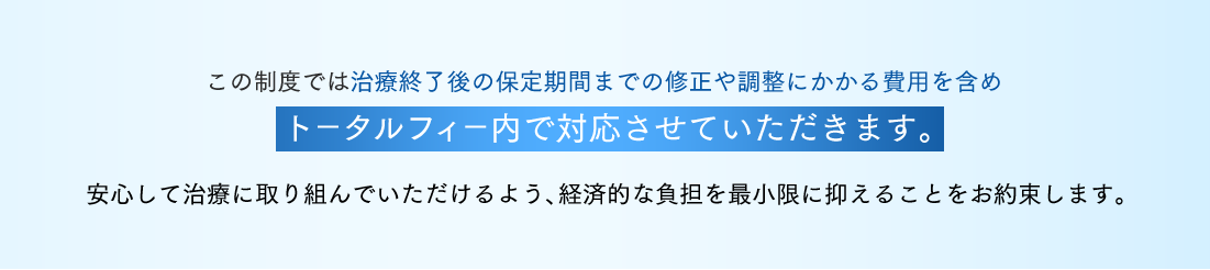 この制度では治療終了後の保定期間までの修正や調整にかかる費用を含めトータルフィー内で対応させていただきます。安心して治療に取り組んでいただけるよう、経済的な負担を最小限に抑えることをお約束します。
