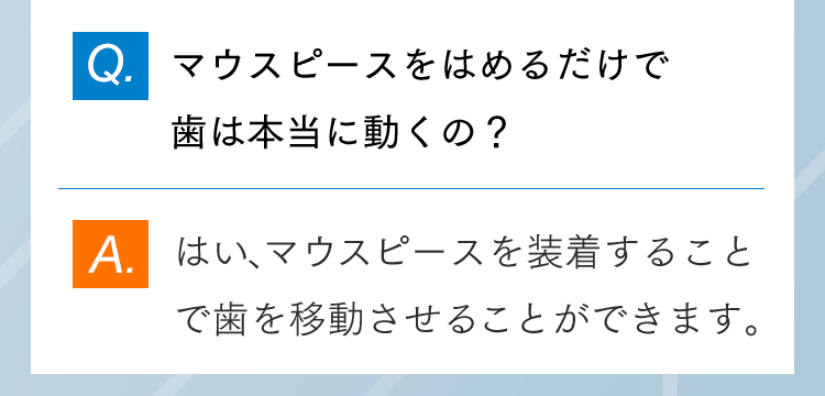Q.マウスピースをはめるだけで歯は本当に動くの？ A.はい、マウスピースを装着することで歯を移動させることができます。