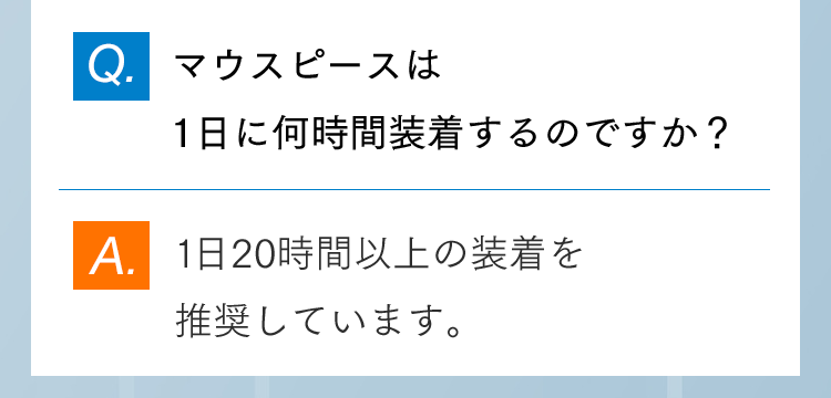 Q.マウスピースは1日に何時間装着するのですか？ A. 1日20時間以上の装着を推奨しています。
