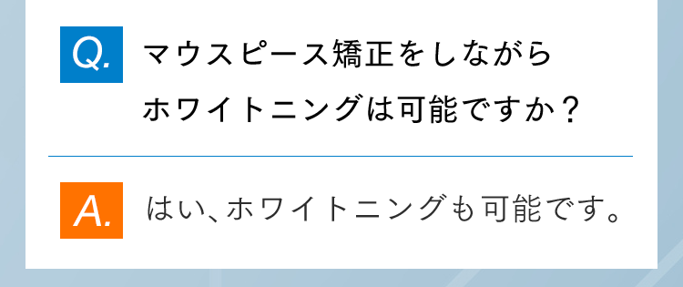 Q.マウスピース矯正をしながらホワイトニングは可能ですか？ A.はい、ホワイトニングも可能です。
