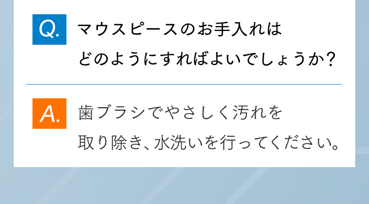 Q.マウスピースのお手入れはどのようにすればよいでしょうか？ A.歯ブラシでやさしく汚れを取り除き、水洗いを行ってください。