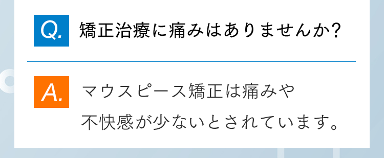 Q.矯正治療に痛みはありませんか？ A.マウスピース矯正は痛みや不快感が少ないとされています。