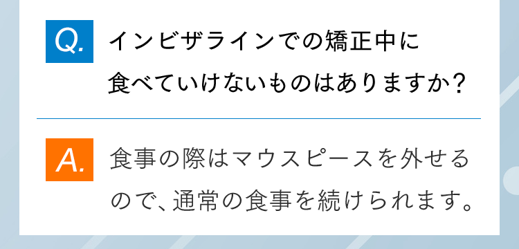 Q.インビザラインでの矯正中に食べていけないものはありますか？ A.食事の際はマウスピースを外せるので、通常の食事を続けられます。