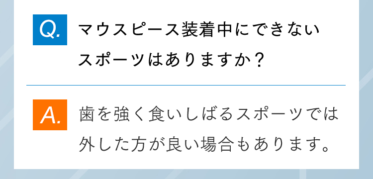 Q.マウスピース装着中にできないスポーツはありますか？ A.歯を強く食いしばるスポーツでは外した方が良い場合もあります。