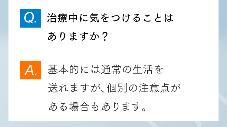 Q.治療中に気をつけることはありますか？ A.基本的には通常の生活を送れますが、個別の注意点がある場合もあります。