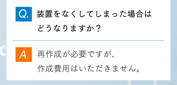 Q.装置をなくしてしまった場合はどうなりますか？ A.再作成が必要ですが、作成費用はいただきません。