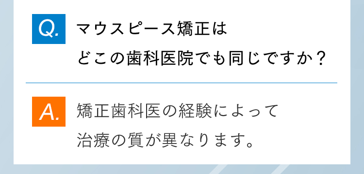 Q.マウスピース矯正はどこの歯科医院でも同じですか？ A.矯正歯科医の経験によって治療の質が異なります。