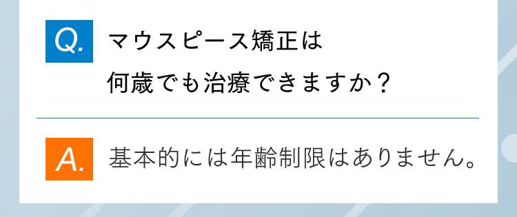 Q.マウスピース矯正は何歳でも治療できますか？ A.基本的には年齢制限はありません。