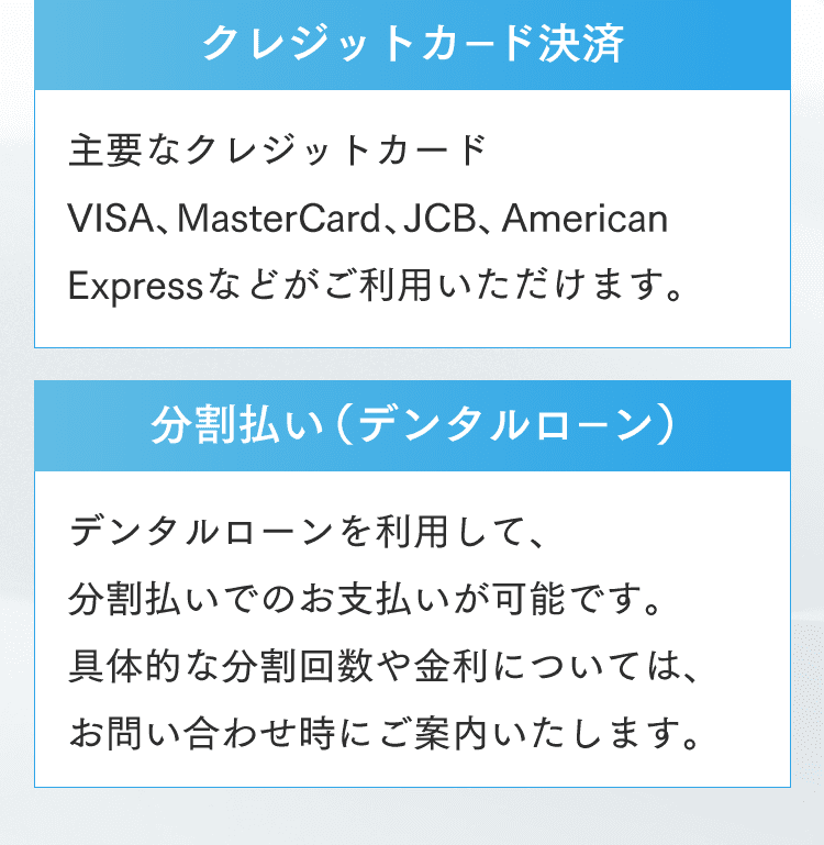 クレジットカード決済 主要なクレジットカード VISA、MasterCard、JCB、American Expressなどがご利用いただけます。分割払い（デンタルローン）デンタルローンを利用して、分割払いでのお支払いが可能です。具体的な分割回数や金利については、お問い合わせ時にご案内いたします。