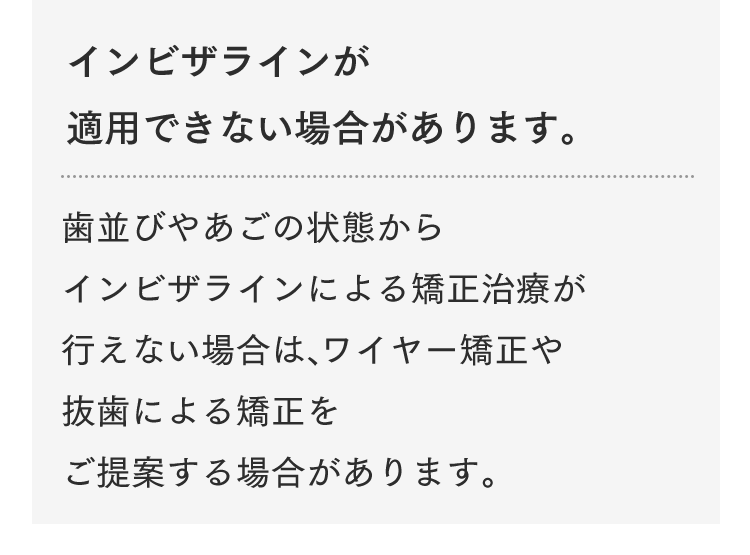 インビザラインが適用できない場合があります。歯並びやあごの状態からインビザラインによる矯正治療が行えない場合は、ワイヤー矯正や抜歯による矯正をご提案する場合があります。