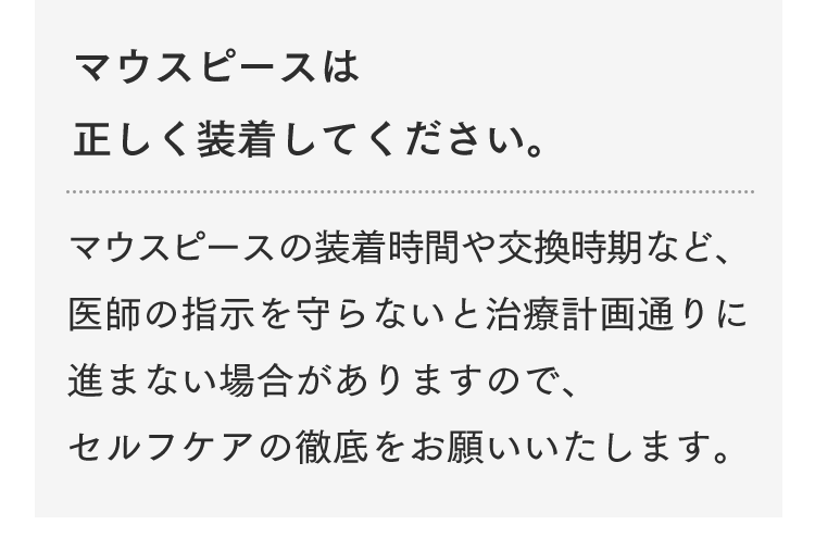 マウスピースは正しく装着してください。マウスピースの装着時間や交換時期など、医師の指示を守らないと治療計画通りに進まない場合がありますので、セルフケアの徹底をお願いいたします。