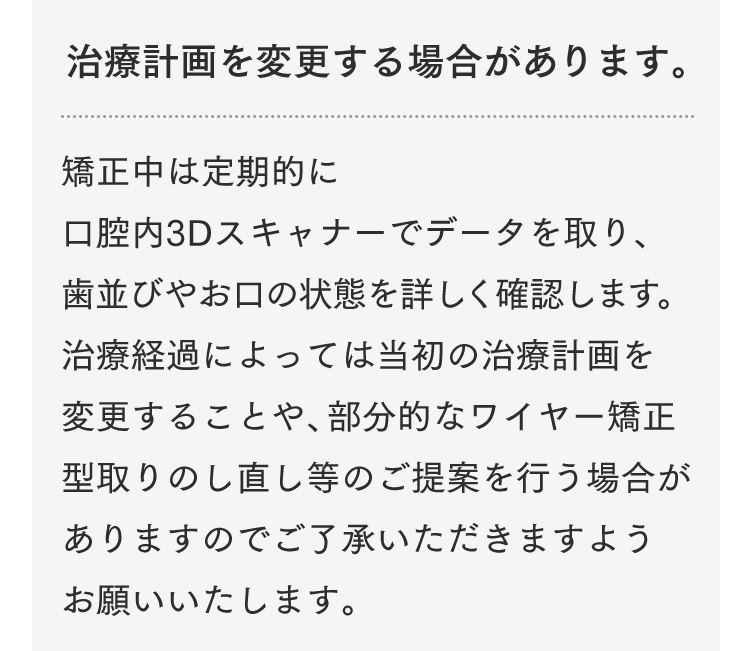 治療計画を変更する場合があります。矯正中は定期的に口腔内3Dスキャナーでデータを取り、歯並びやお口の状態を詳しく確認します。治療経過によっては当初の治療計画を変更することや、部分的なワイヤー矯正、型取りのし直し等のご提案を行う場合がありますのでご了承いただきますようお願いいたします。