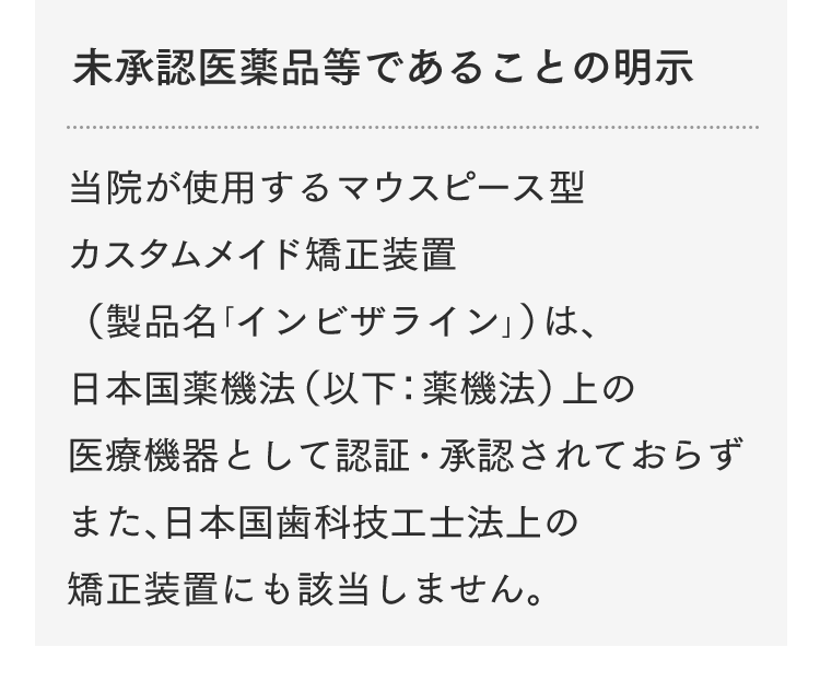 未承認医薬品等であることの明示 当院が使用するマウスピース型カスタムメイド矯正装置（製品名「インビザライン」）は、日本国薬機法（以下：薬機法）上の医療機器として認証・承認されておらず、また、日本国歯科技工士法上の矯正装置にも該当しません。