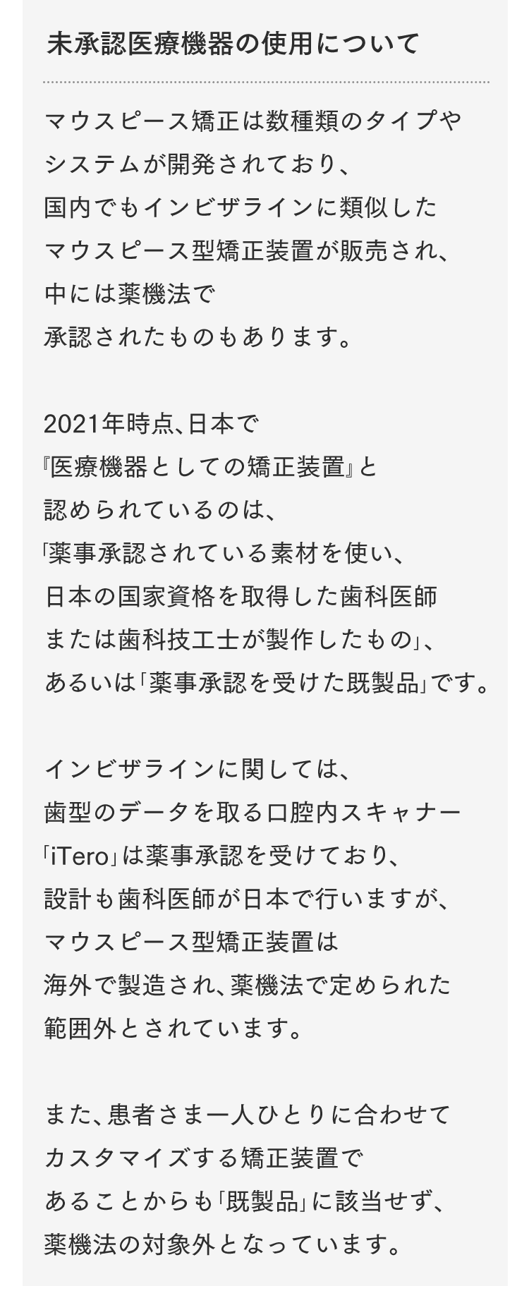 未承認医療機器の使用について マウスピース矯正は数種類のタイプやシステムが開発されており、国内でもインビザラインに類似したマウスピース型矯正装置が販売され、中には薬機法で承認されたものもあります。2021年時点、日本で『医療機器としての矯正装置』と認められているのは、「薬事承認されている素材を使い、日本の国家資格を取得した歯科医師または歯科技工士が製作したもの」、あるいは「薬事承認を受けた既製品」です。インビザラインに関しては、歯型のデータを取る口腔内スキャナー「iTero」は薬事承認を受けており、設計も歯科医師が日本で行いますが、マウスピース型矯正装置は海外で製造され、薬機法で定められた範囲外とされています。また、患者さま一人ひとりに合わせてカスタマイズする矯正装置であることからも「既製品」に該当せず、薬機法の対象外となっています。インビザラインは薬機法未承認の矯正装置であるため、医薬品副作用被害救済制度の対象外となる場合があります。