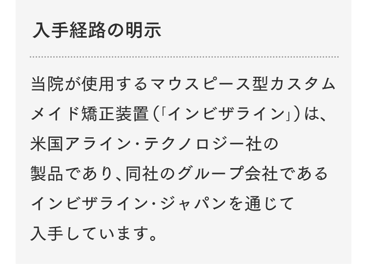 入手経路の明示 当院が使用するマウスピース型カスタムメイド矯正装置（「インビザライン」）は、米国アライン・テクノロジー社の製品であり、同社のグループ会社であるインビザライン・ジャパンを通じて入手しています。